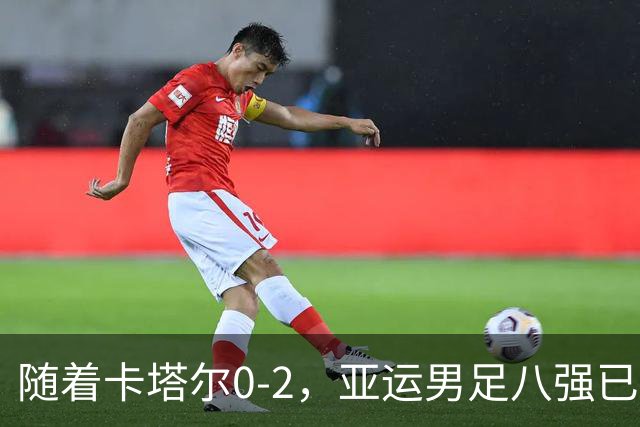 随着卡塔尔0-2，亚运男足八强已诞生3席：中国队一大强敌在列